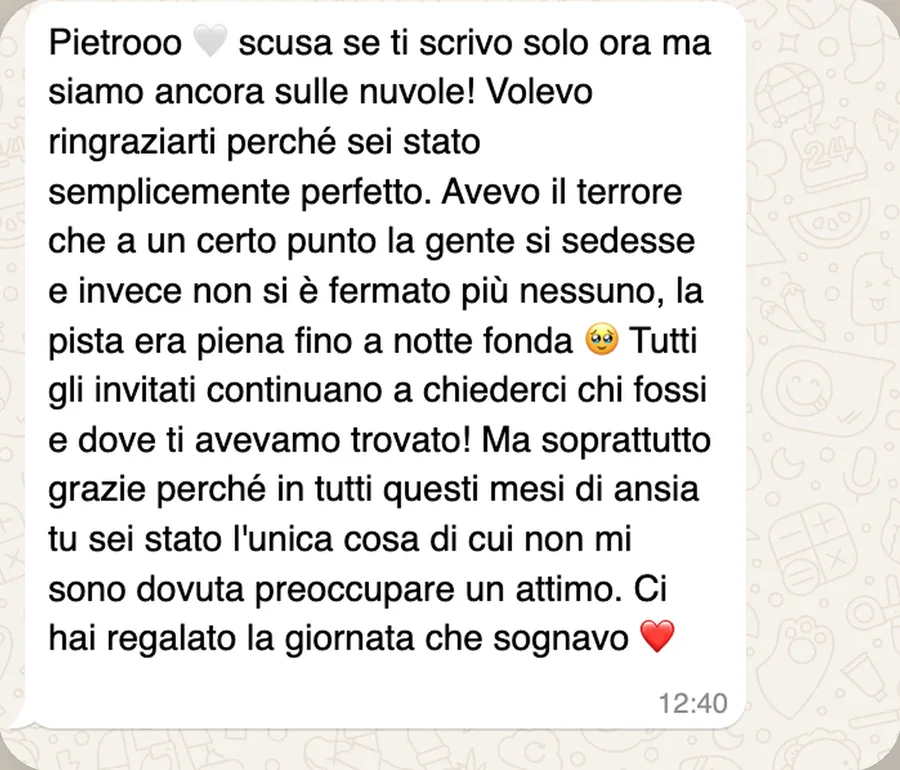 Messaggio WhatsApp di Claudia: «Pietrooo scusa se ti scrivo solo ora ma siamo ancora sulle nuvole! Volevo ringraziarti perché sei stato semplicemente perfetto. Avevo il terrore che a un certo punto la gente si sedesse e invece non si è fermato più nessuno, la pista era piena fino a notte fonda. Tutti gli invitati continuano a chiederci chi fossi e dove ti avevamo trovato! Ma soprattutto grazie perché in tutti questi mesi di ansia tu sei stato l'unica cosa di cui non mi sono dovuta preoccupare un attimo. Ci hai regalato la giornata che sognavo»